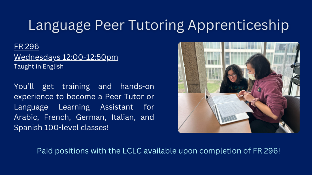 Language Peer Tutoring Apprenticeship. French 296. Wednesdays from 12 to 12:50. Taught in English. You will get training and hands-on experience to become a peer tutor or language learning assistant for Arabic, French, German, Italian, and Spanish 100 level classes. Paid positions with the LCLC available upon completion of French 296.